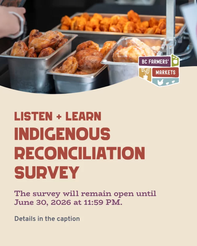 Listen + Learn Indigenous Reconciliation Survey
⁠
This work is part of a broader engagement process intended to better understand how farmers’ markets, food systems, and related programs intersect with Indigenous communities, Indigenous Food Sovereignty, and local realities across British Columbia.⁠
⁠
Indigenous voices are central to this process. At the same time, BCAFM recognizes that farmers’ markets bring together many people, including vendors, market managers, partners, customers, community organizations, and allies. The survey includes space for a range of experiences, reflections, and perspectives.⁠
⁠
Survey responses will help inform future Indigenous Reconciliation and Food Sovereignty priorities, recommendations, and relationship-building opportunities connected to BCAFM’s work.⁠
⁠
The survey will remain open until June 30, 2026 at 11:59 PM.⁠
⁠
Participants who choose to provide contact information will be entered into a draw to win one of three $200 gift cards.⁠
⁠
Link in bio to find the survey link.⁠
⁠
We would greatly appreciate you sharing this survey throughout your networks and communities.⁠
⁠
Thank you for taking the time to participate and contribute to this process!